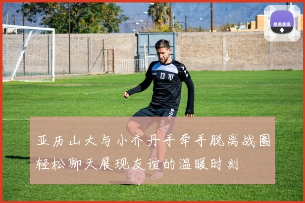 亚历山大与小乔丹手牵手脱离战圈轻松聊天展现友谊的温暖时刻