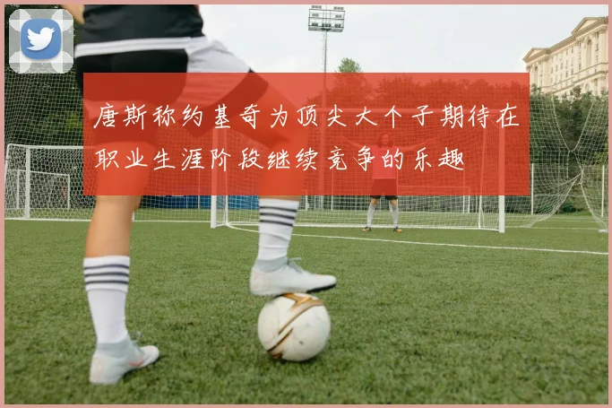 唐斯称约基奇为顶尖大个子期待在职业生涯阶段继续竞争的乐趣
