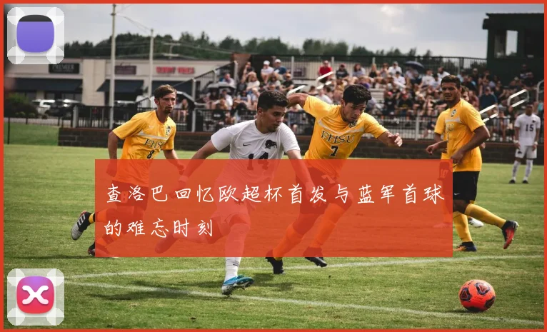 查洛巴回忆欧超杯首发与蓝军首球的难忘时刻