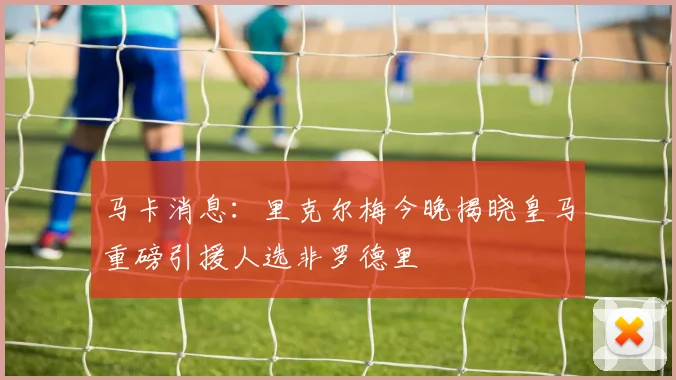 马卡消息：里克尔梅今晚揭晓皇马重磅引援人选非罗德里