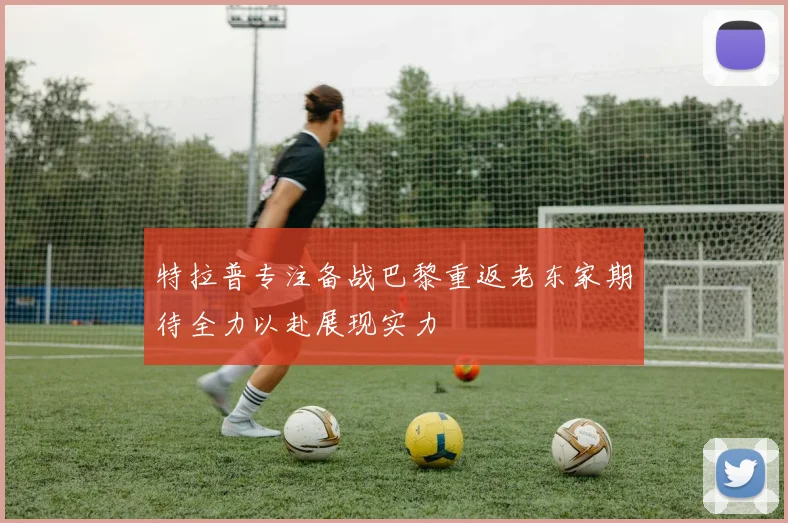 特拉普专注备战巴黎重返老东家期待全力以赴展现实力