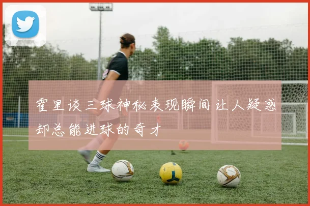 霍里谈三球神秘表现瞬间让人疑惑却总能进球的奇才