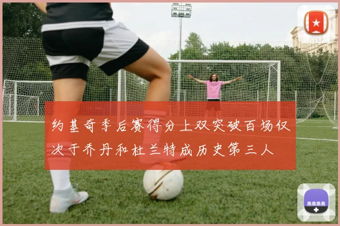 约基奇季后赛得分上双突破百场仅次于乔丹和杜兰特成历史第三人