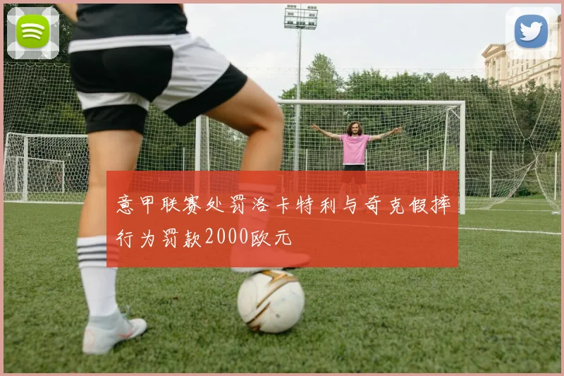 意甲联赛处罚洛卡特利与奇克假摔行为罚款2000欧元