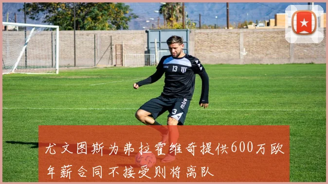 尤文图斯为弗拉霍维奇提供600万欧年薪合同不接受则将离队