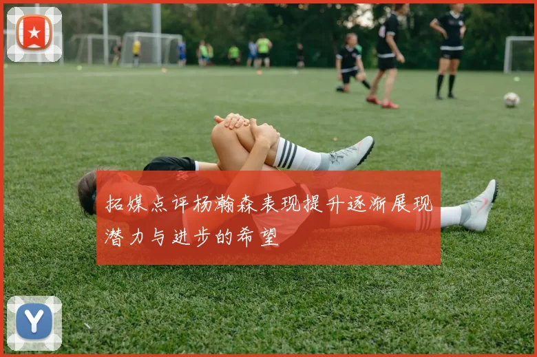 拓媒点评杨瀚森表现提升逐渐展现潜力与进步的希望