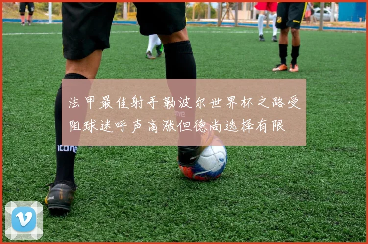 法甲最佳射手勒波尔世界杯之路受阻球迷呼声高涨但德尚选择有限